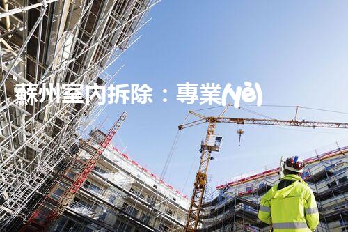 蘇州室內拆除：專業(yè)高效，安全環(huán)保一站式服務